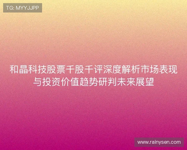 和晶科技股票千股千评深度解析市场表现与投资价值趋势研判未来展望 和晶科技股票千股千评深度解析市场表现与投资价值趋势研判未来展望